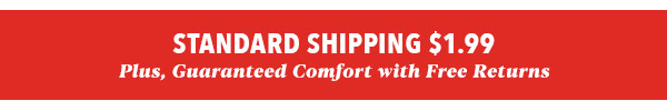 STANDARD SHIPPING $1.99 Plus, Guaranteed Comfort with Free Returns s 